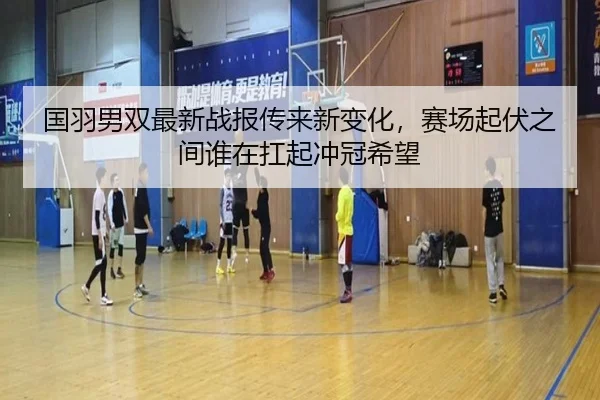国羽男双最新战报传来新变化，赛场起伏之间谁在扛起冲冠希望